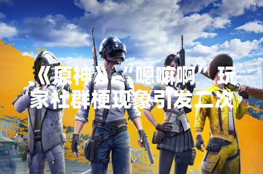 《原神》“嗯嘛啊”玩家社群梗现象引发二次创作热潮