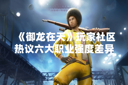 《御龙在天》玩家社区热议六大职业强度差异 官方发布平衡性调整计划