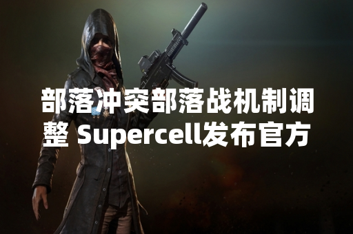 部落冲突部落战机制调整 Supercell发布官方优化指南