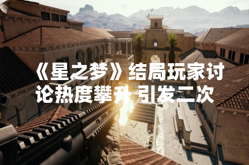 《星之梦》结局玩家讨论热度攀升 引发二次创作与剧情分析浪潮