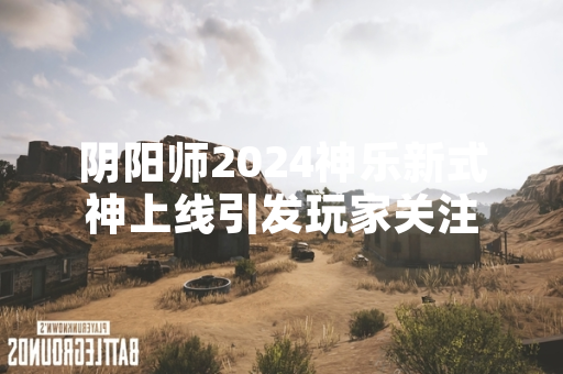阴阳师2024神乐新式神上线引发玩家关注