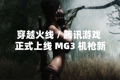 穿越火线 / 腾讯游戏 正式上线 MG3 机枪新武器 引发玩家对游戏平衡性讨论