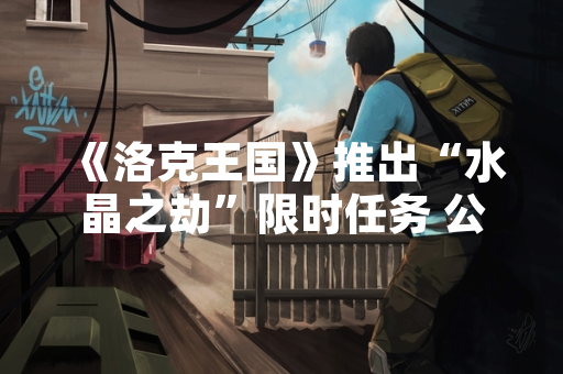 《洛克王国》推出“水晶之劫”限时任务 公布完整流程与奖励内容