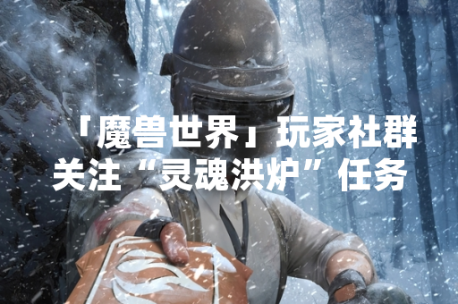 「魔兽世界」玩家社群关注“灵魂洪炉”任务起始位置 官方渠道与社区指南提供明确指引