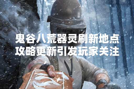 鬼谷八荒器灵刷新地点攻略更新引发玩家关注