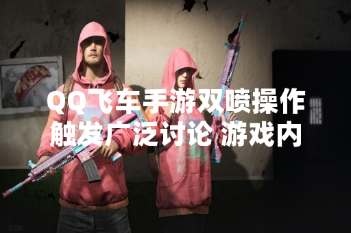 QQ飞车手游双喷操作触发广泛讨论 游戏内设置与官方教程提供明确指引