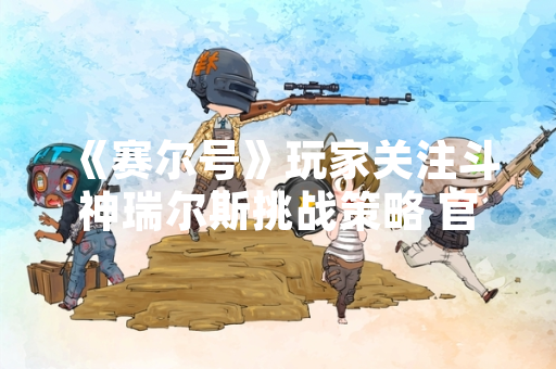 《赛尔号》玩家关注斗神瑞尔斯挑战策略 官方发布攻略指南