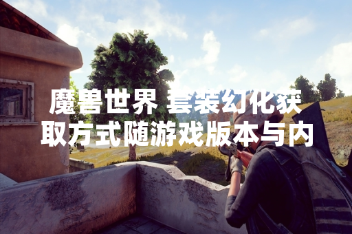 魔兽世界 套装幻化获取方式随游戏版本与内容更新持续调整