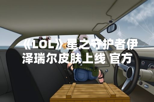 《LOL》星之守护者伊泽瑞尔皮肤上线 官方公布技能特效与获取方式