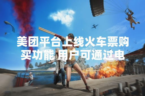 美团平台上线火车票购买功能 用户可通过电脑端完成购票