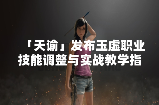 「天谕」发布玉虚职业技能调整与实战教学指南