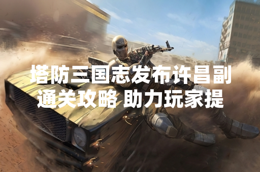 塔防三国志发布许昌副通关攻略 助力玩家提升游戏体验