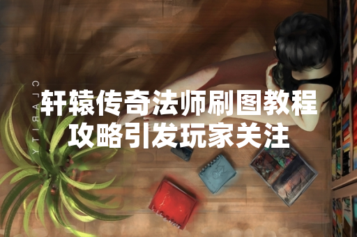 轩辕传奇法师刷图教程攻略引发玩家关注