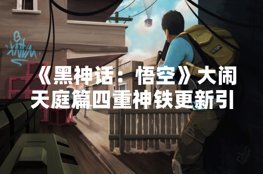 《黑神话：悟空》大闹天庭篇四重神铁更新引发玩家热议