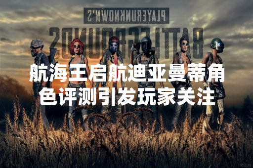 航海王启航迪亚曼蒂角色评测引发玩家关注