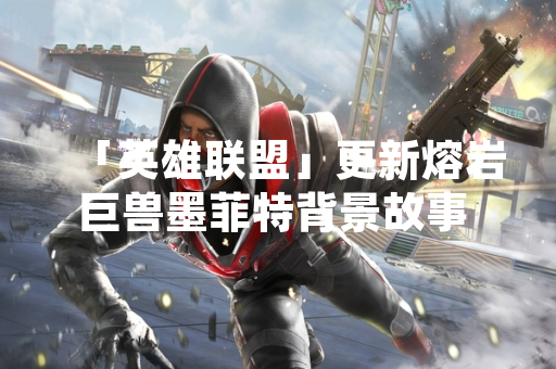 「英雄联盟」更新熔岩巨兽墨菲特背景故事 明确其与以绪塔尔关联