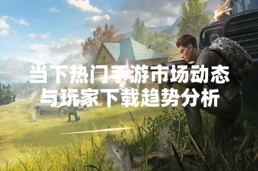 当下热门手游市场动态与玩家下载趋势分析