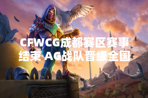 CFWCG成都赛区赛事结束 AG战队晋级全国总决赛