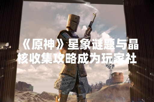 《原神》星象谜题与晶核收集攻略成为玩家社群讨论热点