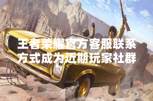 王者荣耀官方客服联系方式成为近期玩家社群高频查询关键词