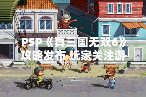 PSP《真三国无双6》攻略发布 玩家关注游戏内容与操作技巧