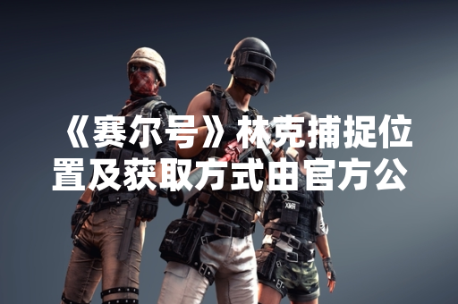 《赛尔号》林克捕捉位置及获取方式由官方公告确认