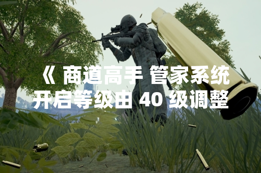 《 商道高手 管家系统开启等级由 40 级调整至 35 级 》
