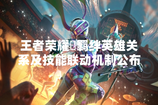 王者荣耀暃羁绊英雄关系及技能联动机制公布