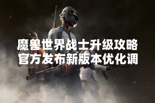 魔兽世界战士升级攻略官方发布新版本优化调整