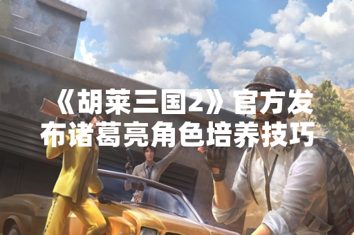 《胡莱三国2》官方发布诸葛亮角色培养技巧指南