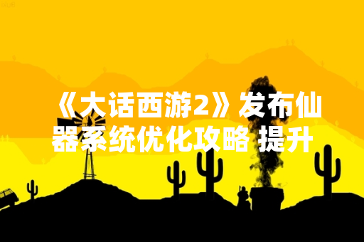 《大话西游2》发布仙器系统优化攻略 提升玩家游戏体验