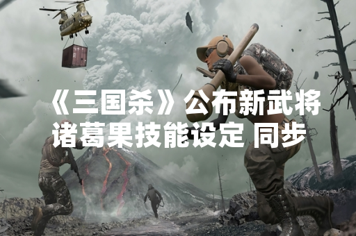 《三国杀》公布新武将诸葛果技能设定 同步上线测试服