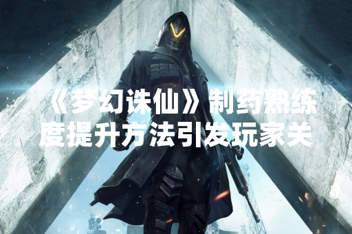 《梦幻诛仙》制药熟练度提升方法引发玩家关注