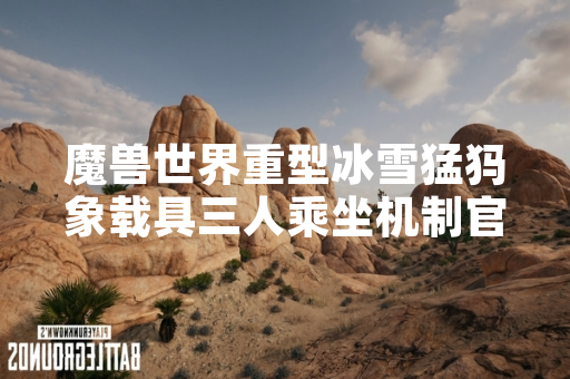 魔兽世界重型冰雪猛犸象载具三人乘坐机制官方说明