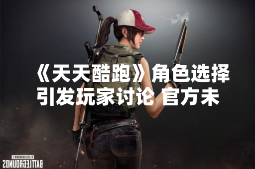 《天天酷跑》角色选择引发玩家讨论 官方未发布性能对比数据