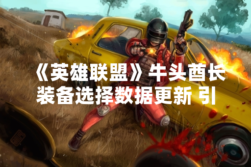 《英雄联盟》牛头酋长装备选择数据更新 引发玩家社区策略讨论