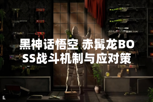 黑神话悟空 赤髯龙BOSS战斗机制与应对策略引发玩家广泛讨论