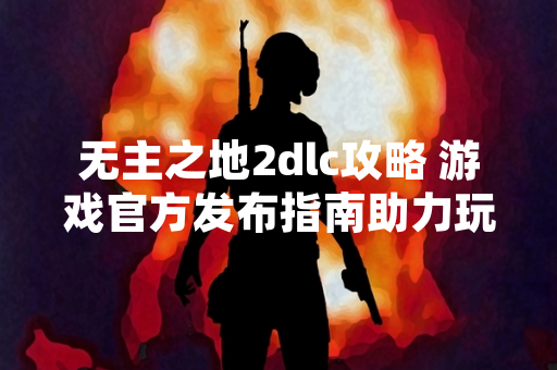无主之地2dlc攻略 游戏官方发布指南助力玩家探索