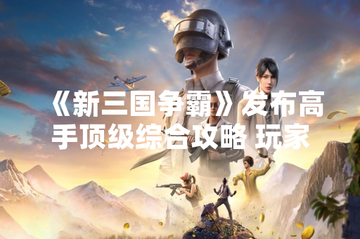 《新三国争霸》发布高手顶级综合攻略 玩家活跃度提升30% 《新三国争霸》发布高手顶级综合攻略 玩家活跃度提升30%