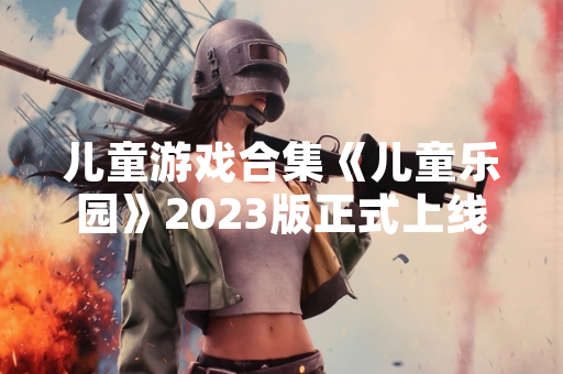 儿童游戏合集《儿童乐园》2023版正式上线