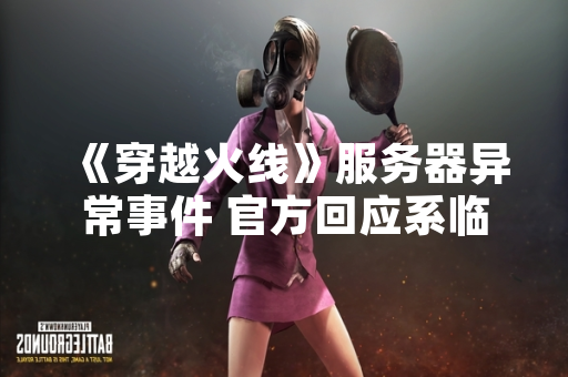 《穿越火线》服务器异常事件 官方回应系临时维护致登录失败