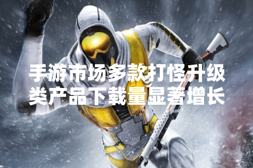 手游市场多款打怪升级类产品下载量显著增长