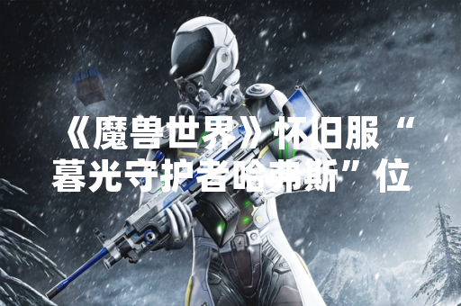 《魔兽世界》怀旧服“暮光守护者哈弗斯”位置信息引发玩家关注