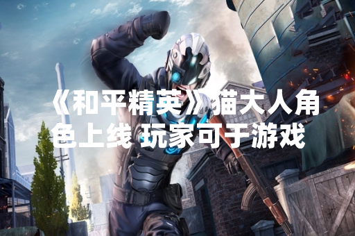 《和平精英》猫大人角色上线 玩家可于游戏内海岛地图特定区域互动