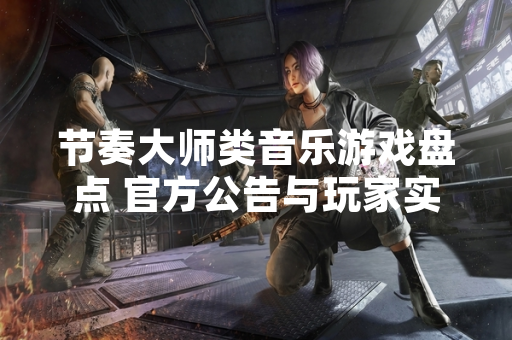 节奏大师类音乐游戏盘点 官方公告与玩家实测数据汇总