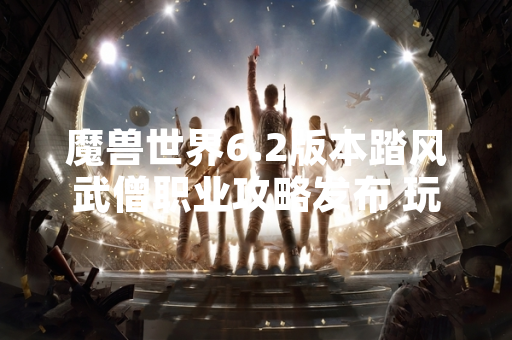 魔兽世界6.2版本踏风武僧职业攻略发布 玩家关注度显著上升