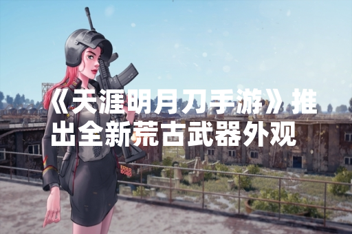 《天涯明月刀手游》推出全新荒古武器外观 首日销量突破50万套 《天涯明月刀手游》推出全新荒古武器外观 首日销量突破50万套