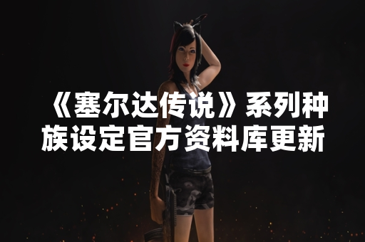 《塞尔达传说》系列种族设定官方资料库更新 《塞尔达传说》系列种族设定官方资料库更新