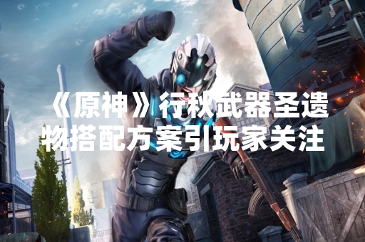 《原神》行秋武器圣遗物搭配方案引玩家关注
