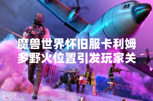魔兽世界怀旧服卡利姆多野火位置引发玩家关注